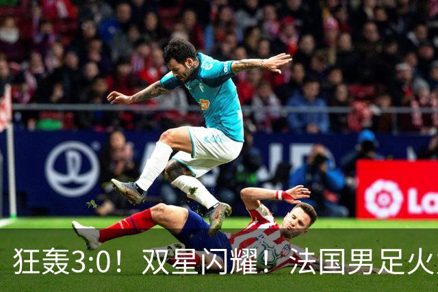 狂轰3:0！双星闪耀！法国男足火力猛，姆巴佩和登贝莱把对手打崩盘